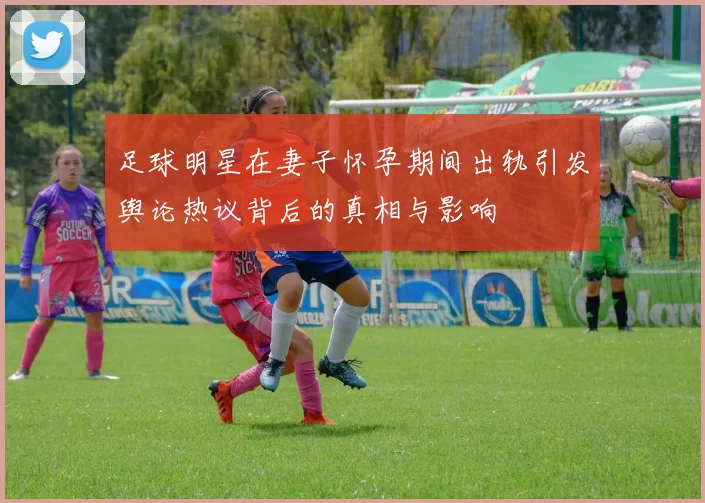 足球明星在妻子怀孕期间出轨引发舆论热议背后的真相与影响