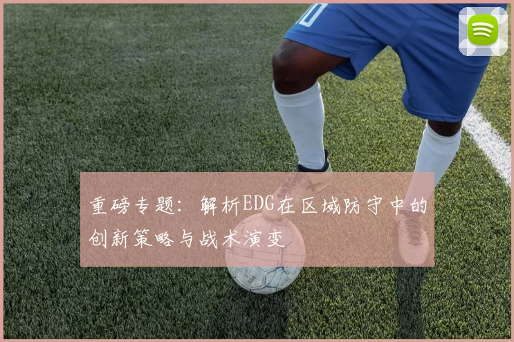 重磅专题：解析EDG在区域防守中的创新策略与战术演变
