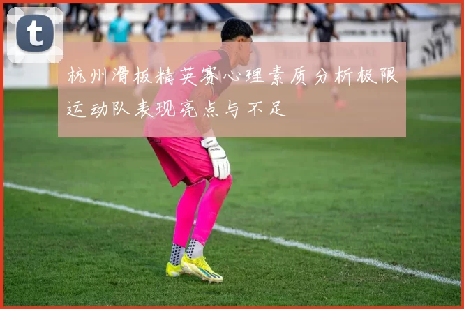 杭州滑板精英赛心理素质分析极限运动队表现亮点与不足