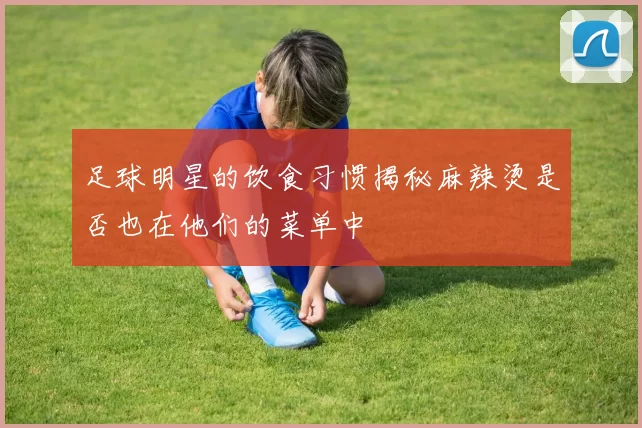 足球明星的饮食习惯揭秘麻辣烫是否也在他们的菜单中