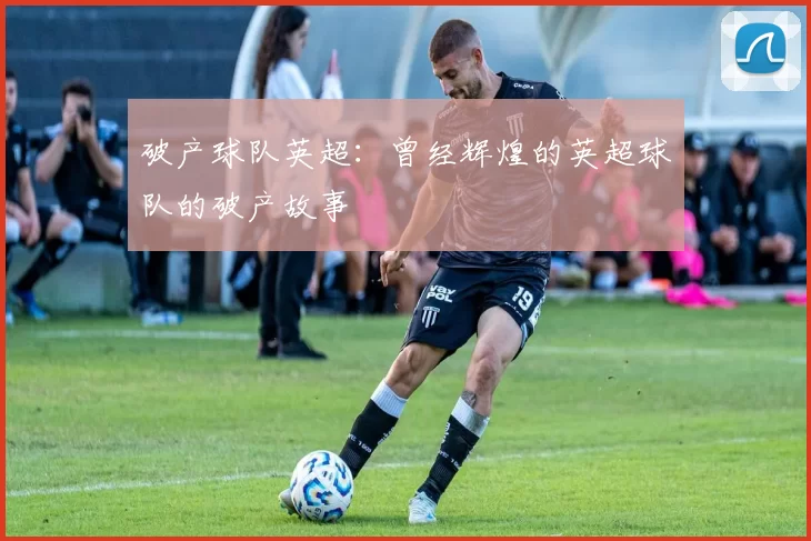 破产球队英超：曾经辉煌的英超球队的破产故事