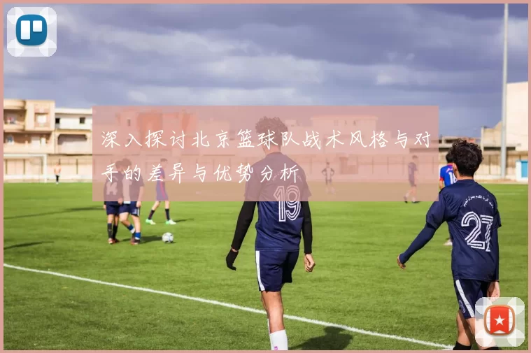 深入探讨北京篮球队战术风格与对手的差异与优势分析