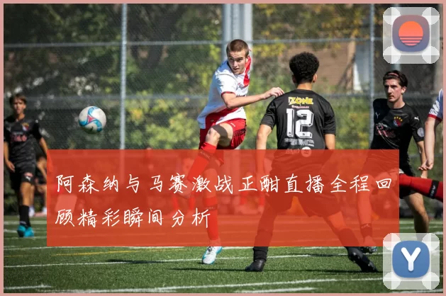 阿森纳与马赛激战正酣直播全程回顾精彩瞬间分析