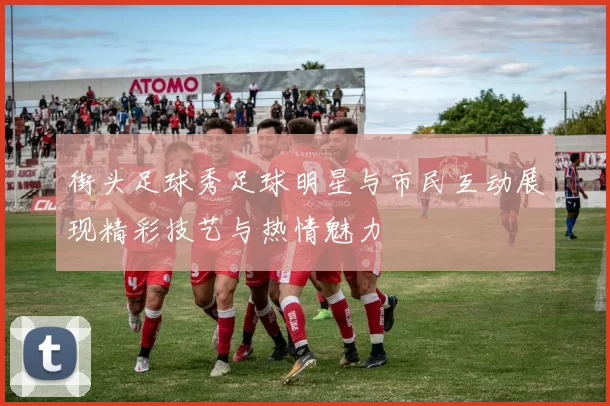街头足球秀足球明星与市民互动展现精彩技艺与热情魅力