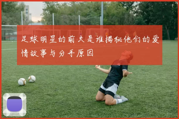 足球明星的前夫是谁揭秘他们的爱情故事与分手原因