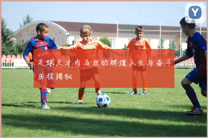 足球天才内马尔的辉煌人生与奋斗历程揭秘