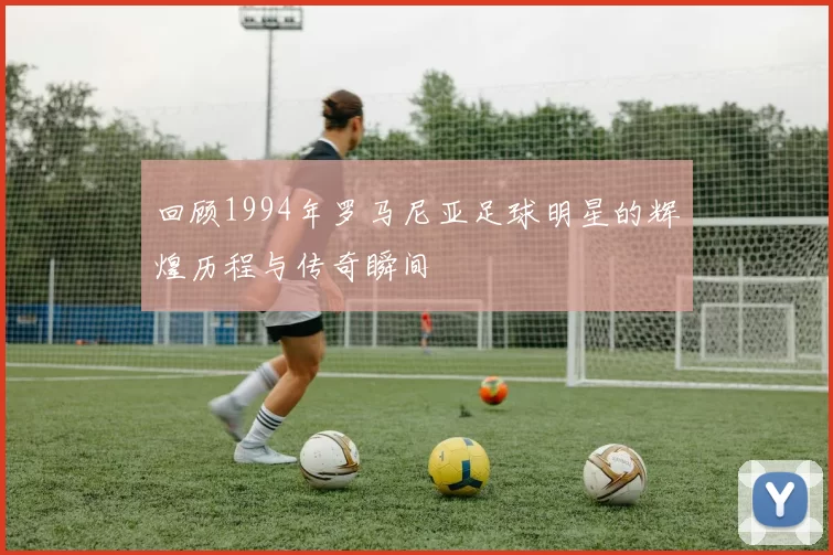 回顾1994年罗马尼亚足球明星的辉煌历程与传奇瞬间