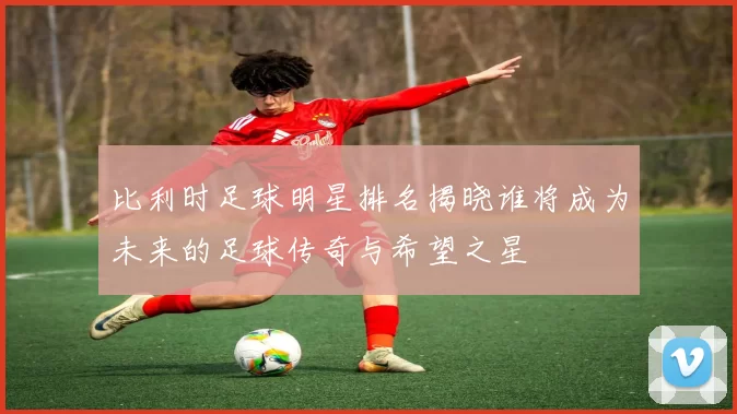 比利时足球明星排名揭晓谁将成为未来的足球传奇与希望之星