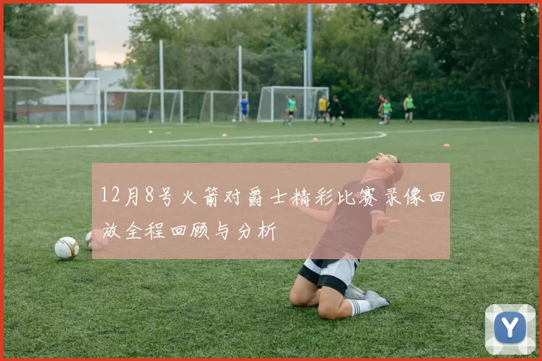 12月8号火箭对爵士精彩比赛录像回放全程回顾与分析