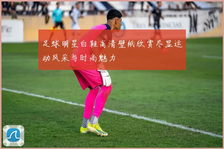 足球明星白鞋高清壁纸欣赏尽显运动风采与时尚魅力