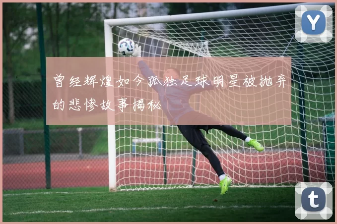曾经辉煌如今孤独足球明星被抛弃的悲惨故事揭秘