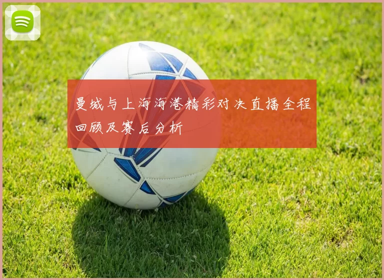 曼城与上海海港精彩对决直播全程回顾及赛后分析