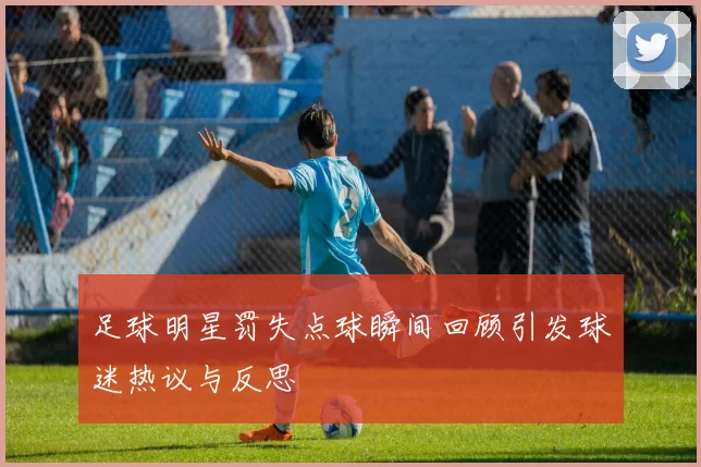 足球明星罚失点球瞬间回顾引发球迷热议与反思