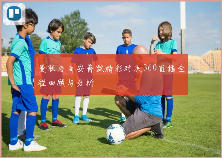 曼联与南安普敦精彩对决360直播全程回顾与分析
