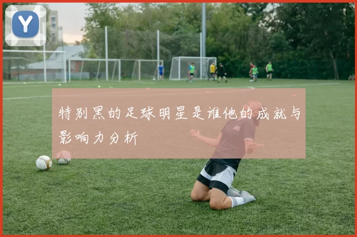 特别黑的足球明星是谁他的成就与影响力分析