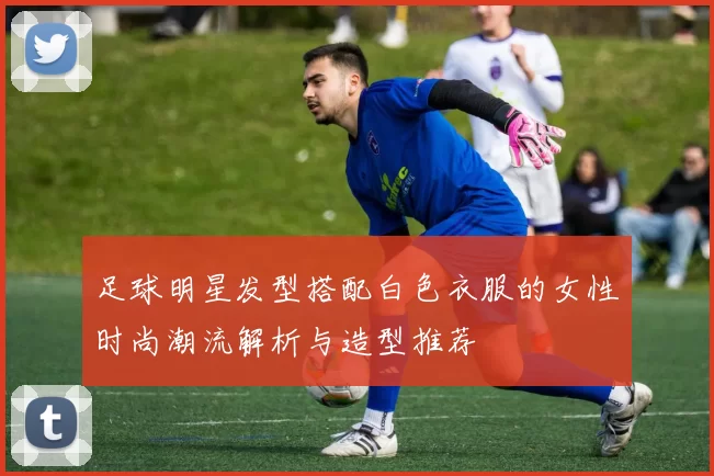 足球明星发型搭配白色衣服的女性时尚潮流解析与造型推荐