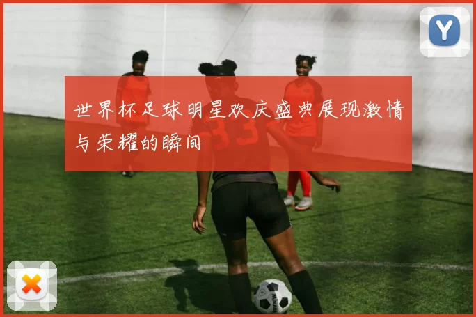 世界杯足球明星欢庆盛典展现激情与荣耀的瞬间