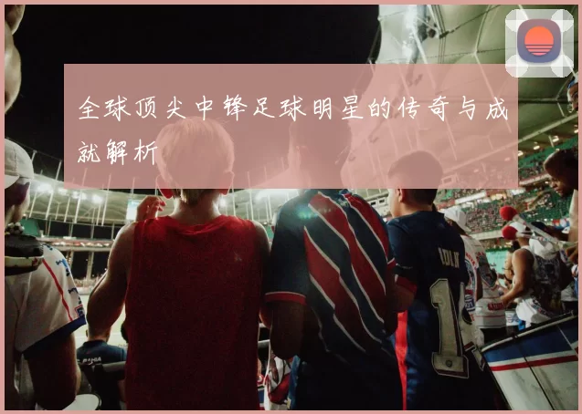 全球顶尖中锋足球明星的传奇与成就解析