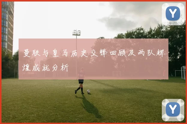 曼联与皇马历史交锋回顾及两队辉煌成就分析