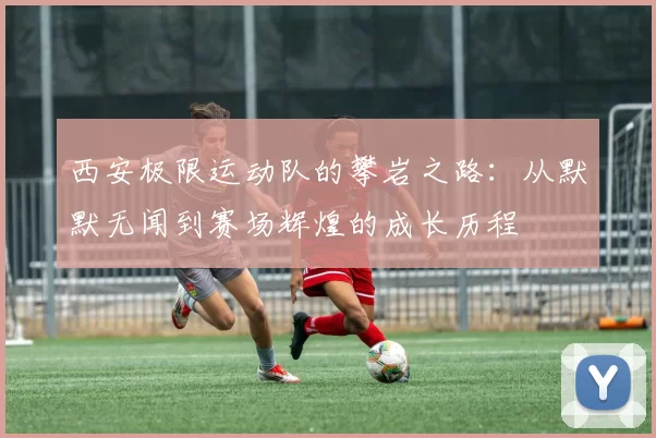 西安极限运动队的攀岩之路：从默默无闻到赛场辉煌的成长历程