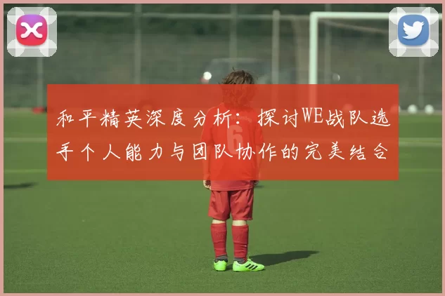 和平精英深度分析：探讨WE战队选手个人能力与团队协作的完美结合