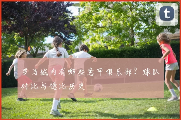 罗马城内有哪些意甲俱乐部？球队对比与德比历史
