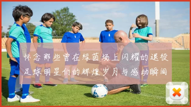 怀念那些曾在绿茵场上闪耀的退役足球明星们的辉煌岁月与感动瞬间