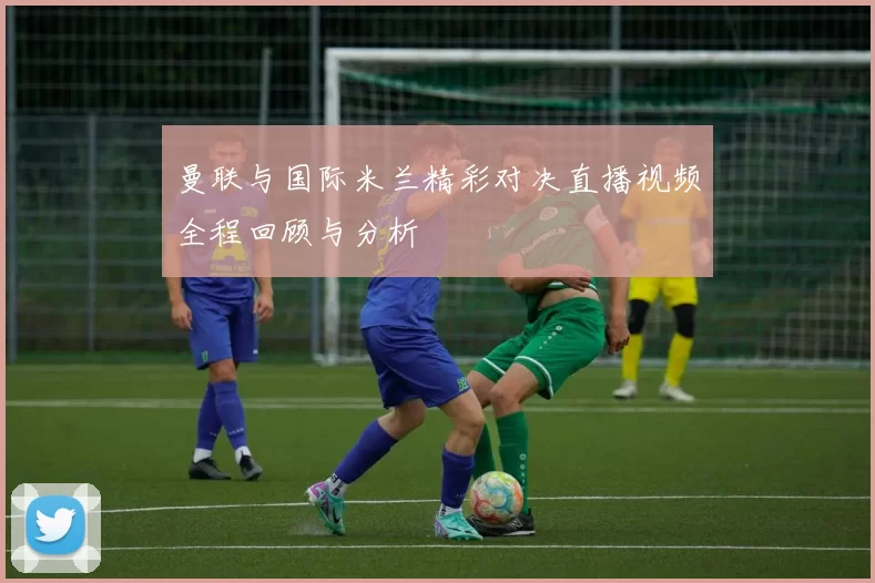 曼联与国际米兰精彩对决直播视频全程回顾与分析