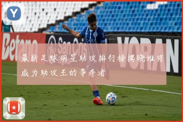 最新足球明星助攻排行榜揭晓谁将成为助攻王的争夺者
