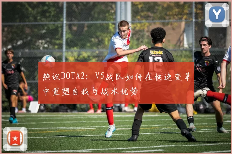 热议DOTA2：V5战队如何在快速变革中重塑自我与战术优势
