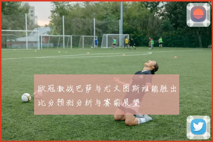 欧冠激战巴萨与尤文图斯谁能胜出比分预测分析与赛前展望