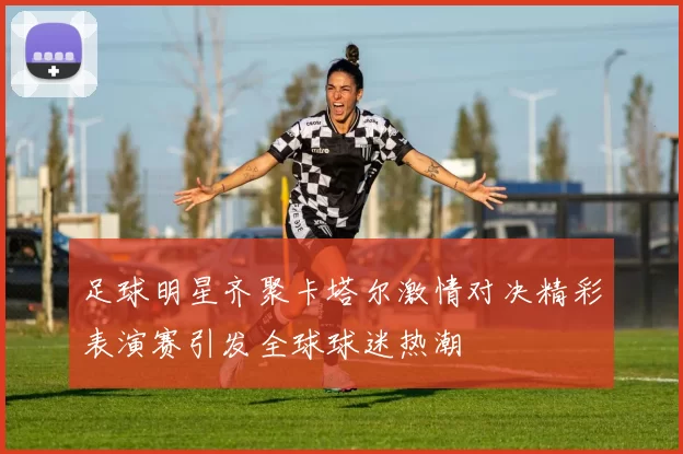 足球明星齐聚卡塔尔激情对决精彩表演赛引发全球球迷热潮