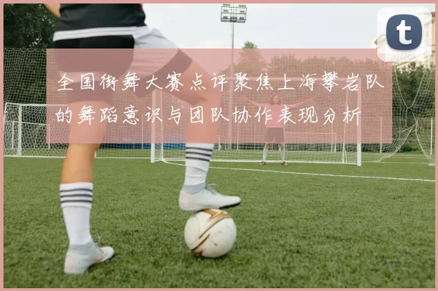 全国街舞大赛点评聚焦上海攀岩队的舞蹈意识与团队协作表现分析