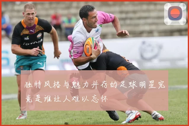 独特风格与魅力并存的足球明星究竟是谁让人难以忘怀