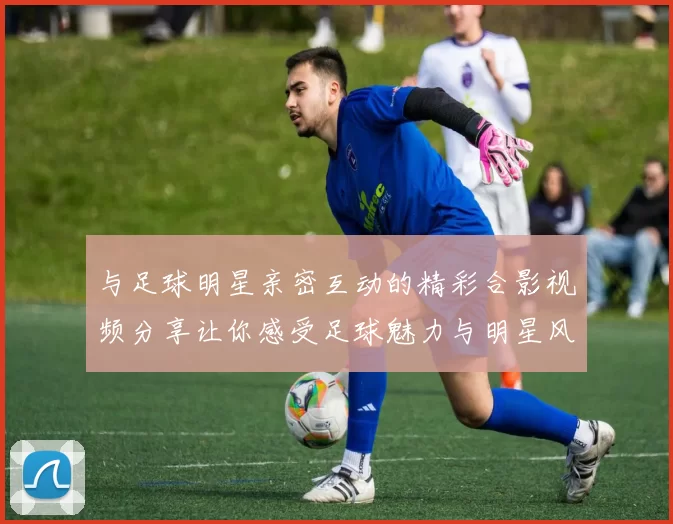 与足球明星亲密互动的精彩合影视频分享让你感受足球魅力与明星风采