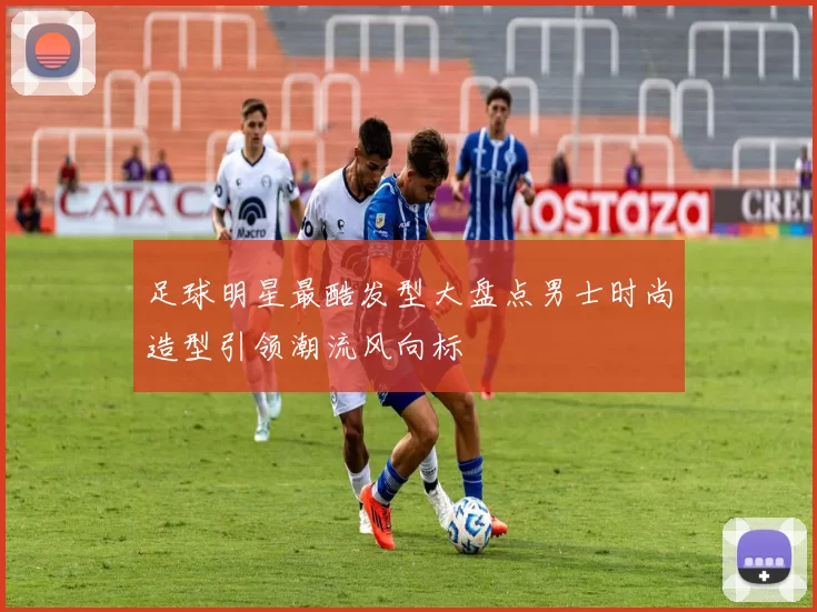 足球明星最酷发型大盘点男士时尚造型引领潮流风向标