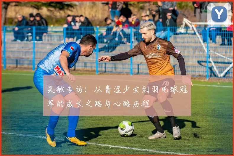 吴敏专访：从青涩少女到羽毛球冠军的成长之路与心路历程