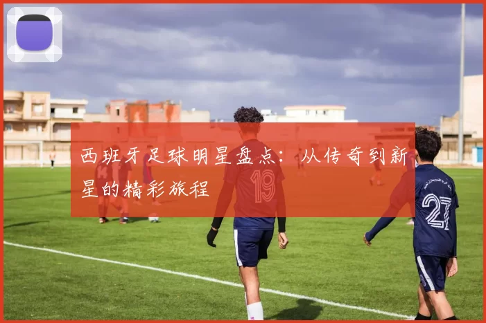 西班牙足球明星盘点：从传奇到新星的精彩旅程