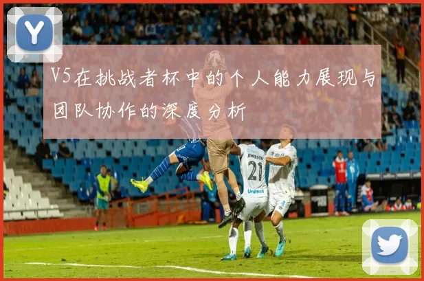 V5在挑战者杯中的个人能力展现与团队协作的深度分析
