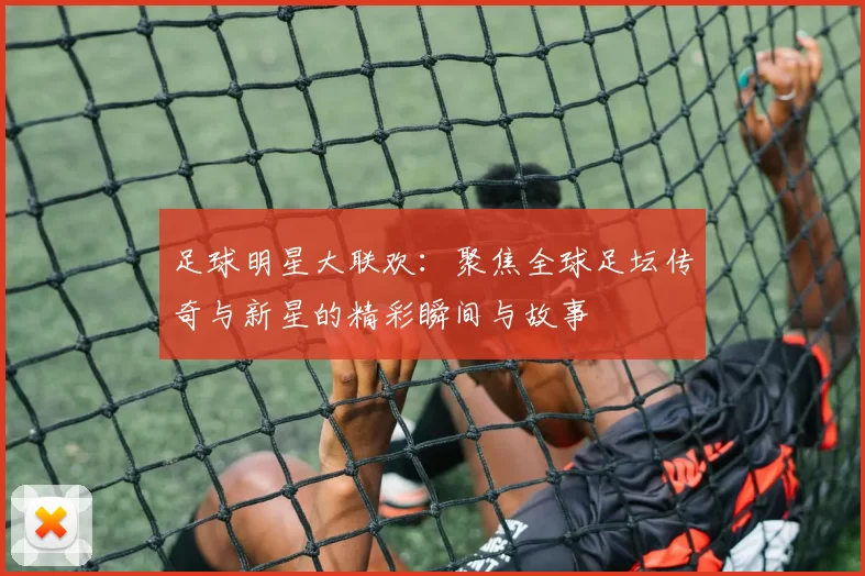 足球明星大联欢：聚焦全球足坛传奇与新星的精彩瞬间与故事