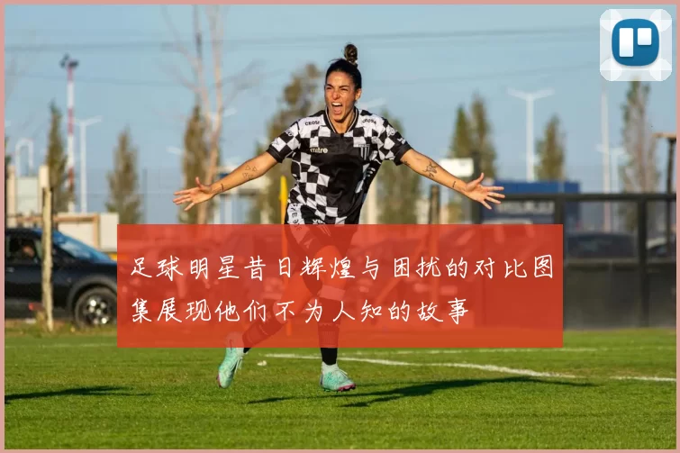 足球明星昔日辉煌与困扰的对比图集展现他们不为人知的故事