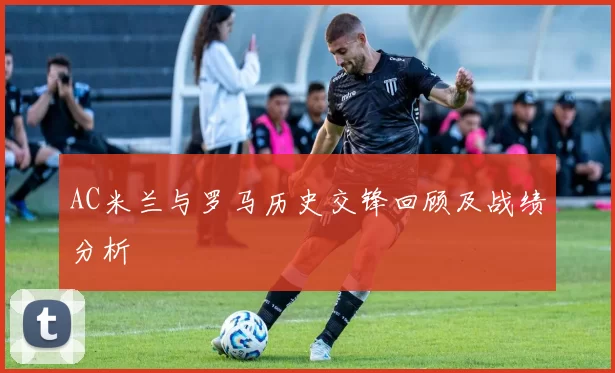 AC米兰与罗马历史交锋回顾及战绩分析