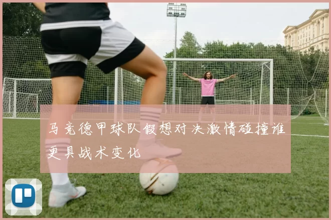 马竞德甲球队假想对决激情碰撞谁更具战术变化